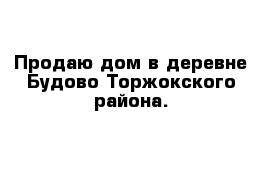 Продаю дом в деревне Будово Торжокского района.